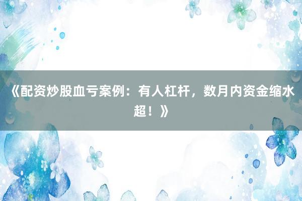 《配资炒股血亏案例：有人杠杆，数月内资金缩水超！》