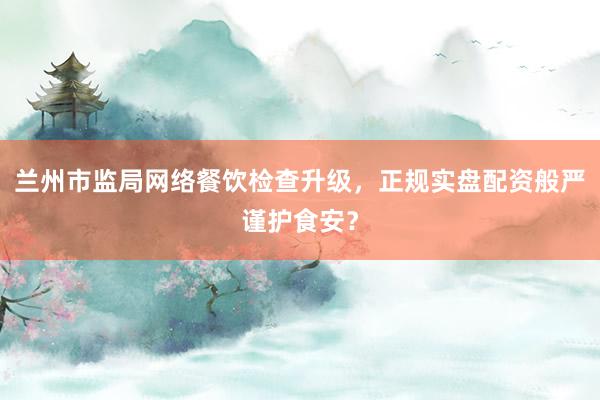 兰州市监局网络餐饮检查升级，正规实盘配资般严谨护食安？