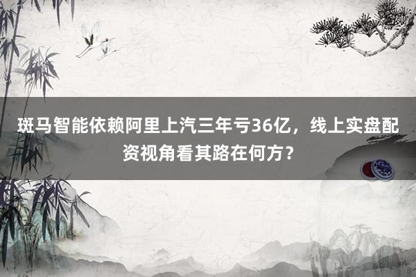斑马智能依赖阿里上汽三年亏36亿，线上实盘配资视角看其路在何方？