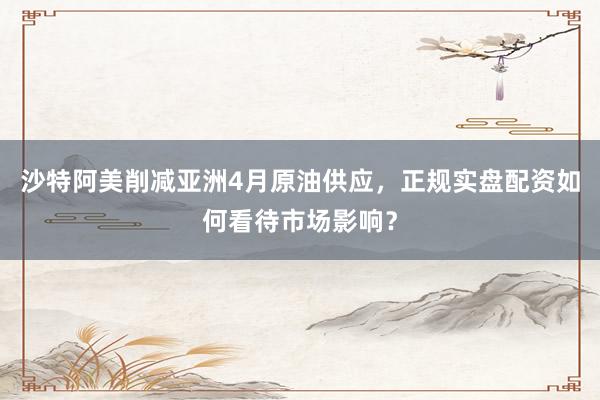 沙特阿美削减亚洲4月原油供应，正规实盘配资如何看待市场影响？