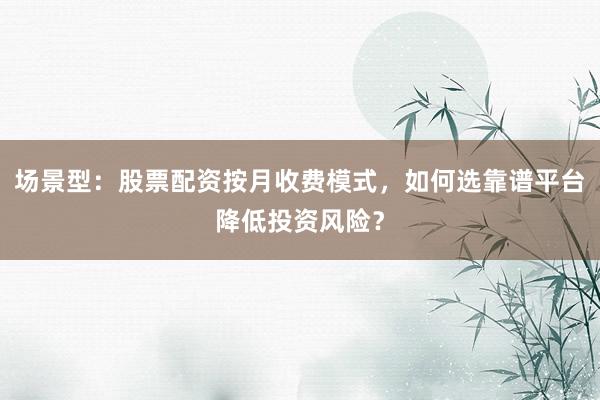 场景型：股票配资按月收费模式，如何选靠谱平台降低投资风险？