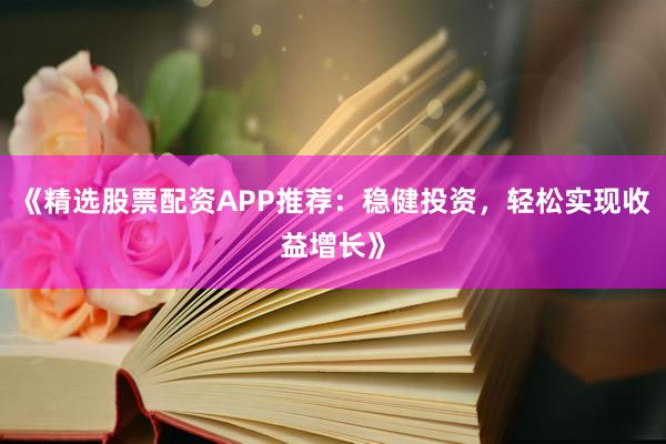 《精选股票配资APP推荐：稳健投资，轻松实现收益增长》