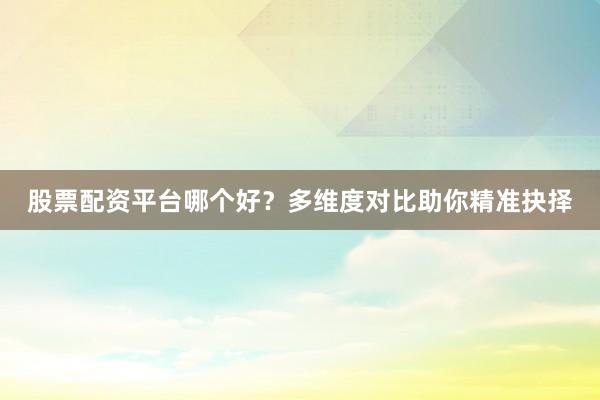 股票配资平台哪个好？多维度对比助你精准抉择