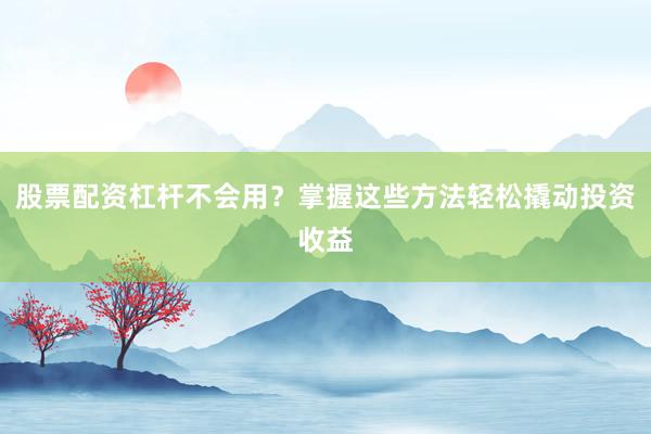 股票配资杠杆不会用？掌握这些方法轻松撬动投资收益