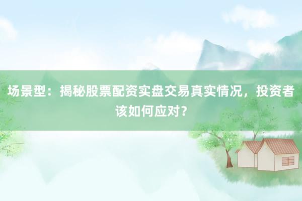 场景型：揭秘股票配资实盘交易真实情况，投资者该如何应对？