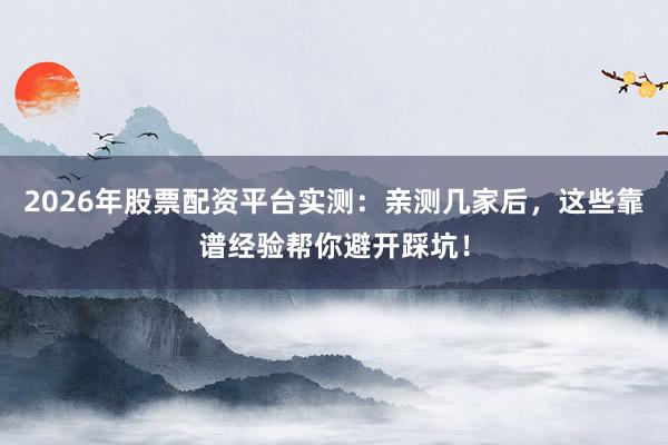 2026年股票配资平台实测：亲测几家后，这些靠谱经验帮你避开踩坑！