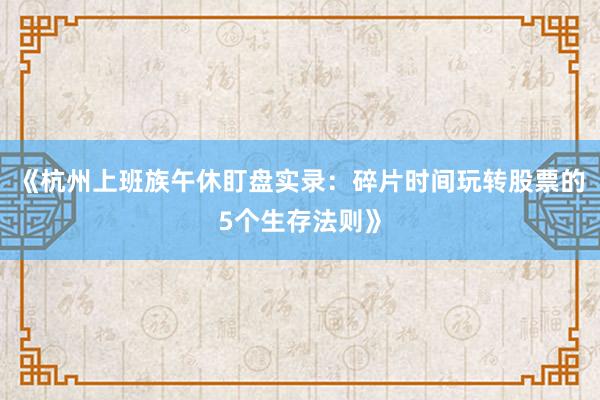 《杭州上班族午休盯盘实录：碎片时间玩转股票的5个生存法则》