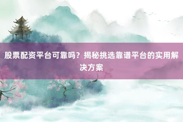股票配资平台可靠吗？揭秘挑选靠谱平台的实用解决方案
