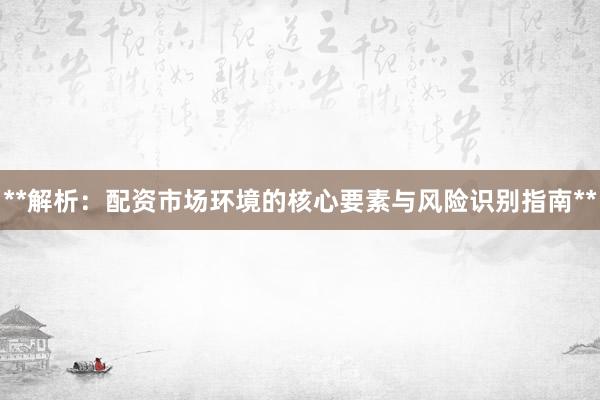**解析：配资市场环境的核心要素与风险识别指南**