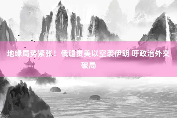 地缘局势紧张！俄谴责美以空袭伊朗 吁政治外交破局