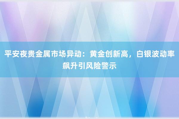 平安夜贵金属市场异动：黄金创新高，白银波动率飙升引风险警示