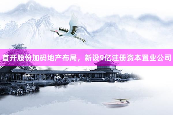 首开股份加码地产布局，新设9亿注册资本置业公司