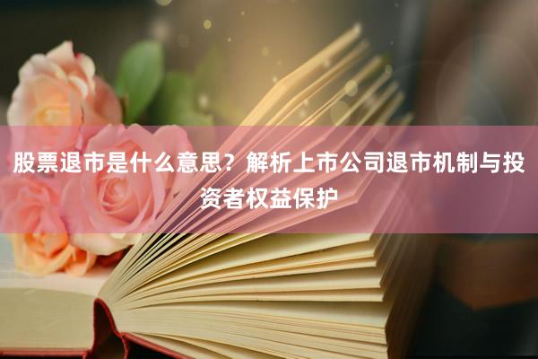 股票退市是什么意思？解析上市公司退市机制与投资者权益保护