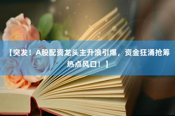 【突发！A股配资龙头主升浪引爆，资金狂涌抢筹热点风口！】