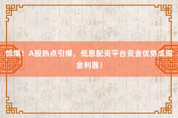 惊爆！A股热点引爆，低息配资平台资金优势成掘金利器！