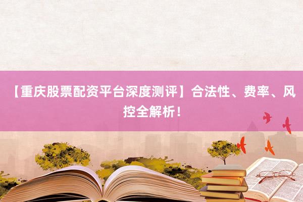 【重庆股票配资平台深度测评】合法性、费率、风控全解析！
