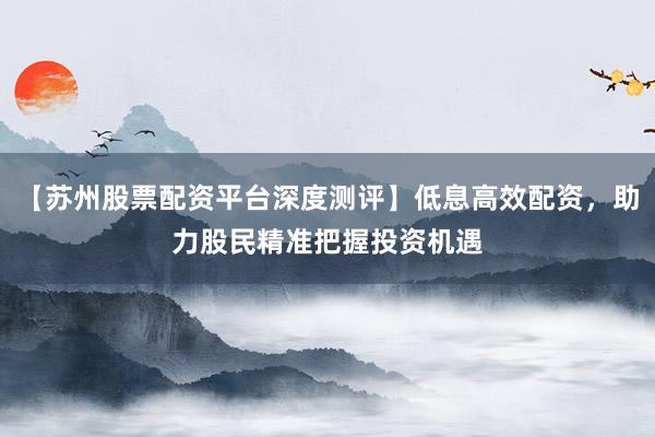 【苏州股票配资平台深度测评】低息高效配资，助力股民精准把握投资机遇