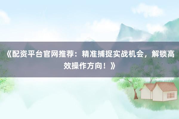 《配资平台官网推荐：精准捕捉实战机会，解锁高效操作方向！》
