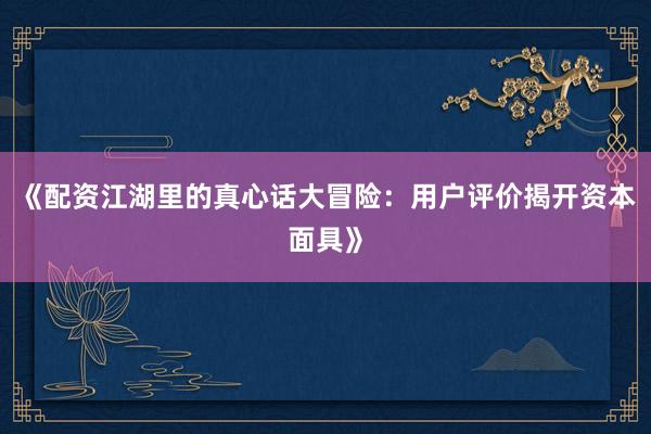 《配资江湖里的真心话大冒险：用户评价揭开资本面具》
