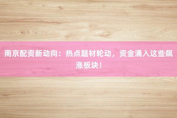 南京配资新动向：热点题材轮动，资金涌入这些飙涨板块！