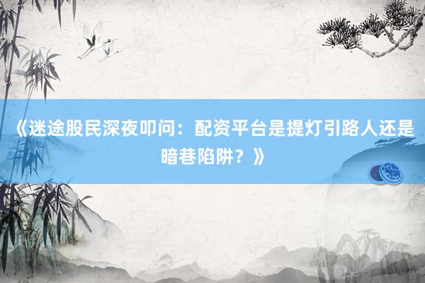 《迷途股民深夜叩问：配资平台是提灯引路人还是暗巷陷阱？》