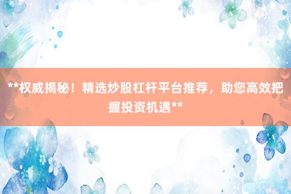 **权威揭秘！精选炒股杠杆平台推荐，助您高效把握投资机遇**