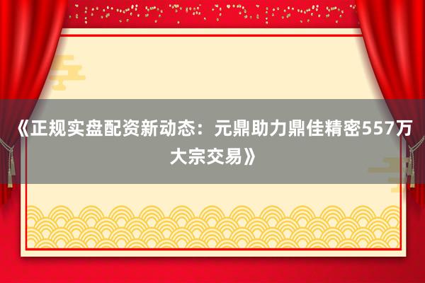 《正规实盘配资新动态：元鼎助力鼎佳精密557万大宗交易》