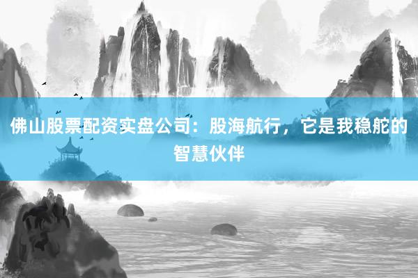 佛山股票配资实盘公司：股海航行，它是我稳舵的智慧伙伴